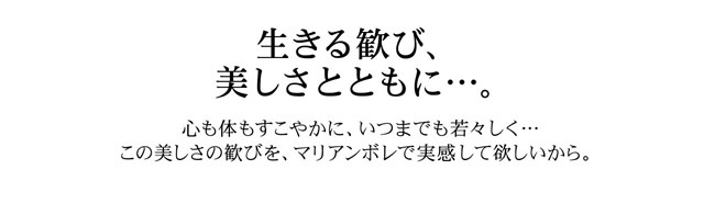 生きる歓び、美しさとともに…。心も体もすこやかに、いつまでも若々しく…。この美しさの歓びを、マリアンボレで実感して欲しいから。