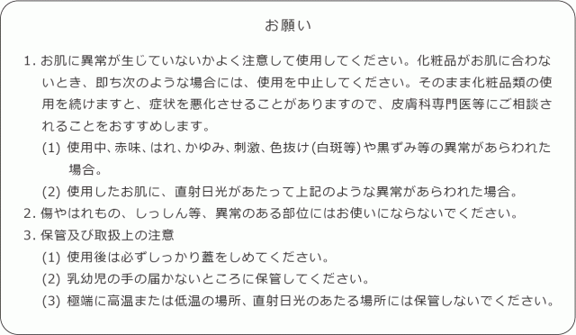 お願い 1.お肌に異常が生じていないかよく注意して使用してください。化粧品がお肌に合わないとき、即ち次のような場合には、使用を中止してください。そのまま化粧品類の使用を続けますと、症状を悪化させることがありますので、皮膚科専門医等にご相談されることをおすすめします。  (1) 使用中、赤味、はれ、かゆみ、刺激、色抜け(白斑等)や黒ずみ等の異常があらわれた場合。 (2) 使用したお肌に、直射日光があたって上記のような異常があらわれた場合。 2.傷やはれもの、しっしん等、異常のある部位にはお使いにならないでく